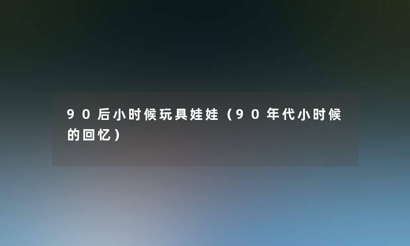 90后小时候玩具娃娃(90年代小时候的回忆) 90后小时候玩具娃娃(90年代小时候的回忆)