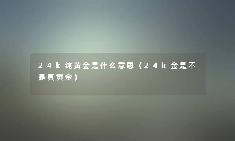 24k纯黄金是什么意思(24k金是不是真黄金) 24k纯黄金是什么意思(24k金是不是真黄金)