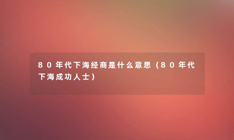 80年代下海经商是什么意思(80年代下海成功人士) 80年代下海经商是什么意思(80年代下海成功人士)