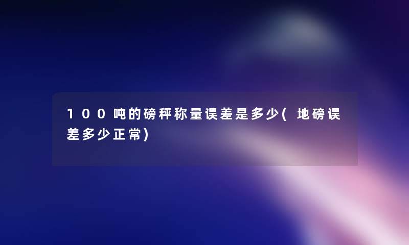 100吨的磅秤称量误差是多少(地磅误差多少正常) 100吨的磅秤称量误差是多少(地磅误差多少正常)