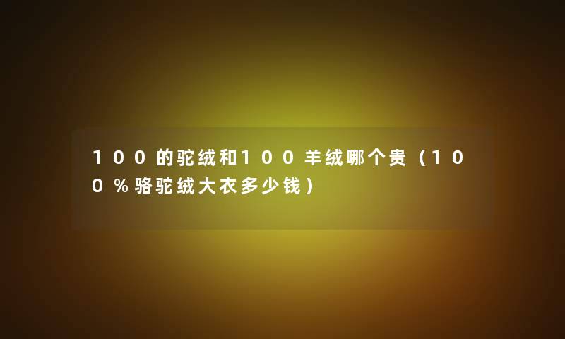 100的驼绒和100羊绒哪个贵(100%骆驼绒大衣多少钱) 100的驼绒和100羊绒哪个贵(100%骆驼绒大衣多少钱)