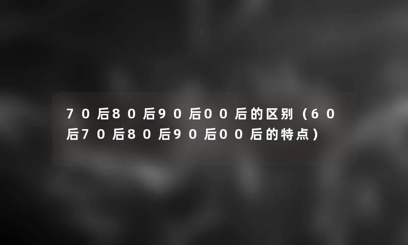 70后80后90后00后的区别(60后70后80后90后00后的特点) 70后80后90后00后的区别(60后70后80后90后00后的特点)