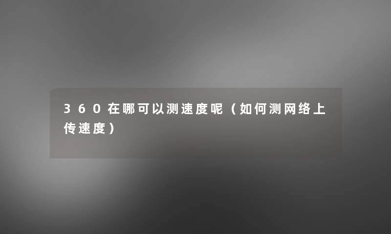 360在哪可以测速度呢(如何测网络上传速度) 360在哪可以测速度呢(如何测网络上传速度)