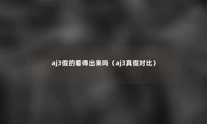 aj3假的看得出来吗(aj3真假对比) aj3假的看得出来吗(aj3真假对比)