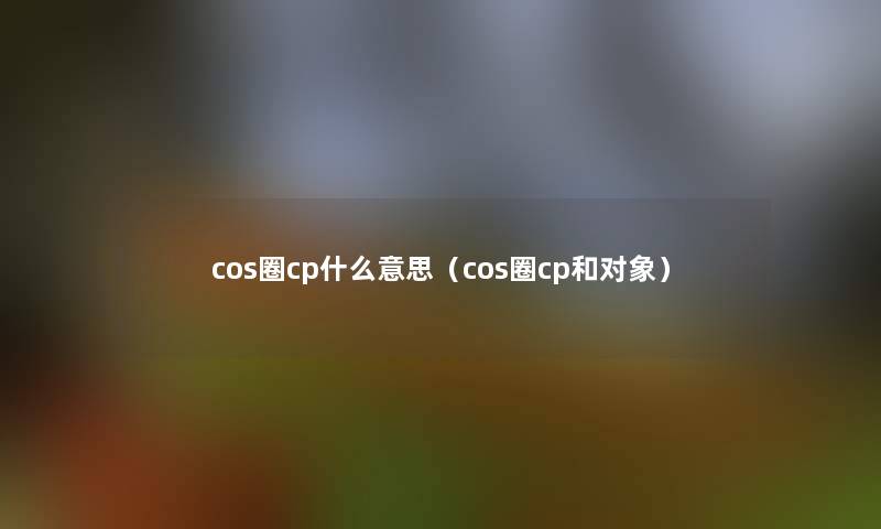 cos圈cp什么意思(cos圈cp和对象) cos圈cp什么意思(cos圈cp和对象)