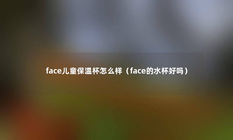 face儿童保温杯怎么样(face的水杯好吗) face儿童保温杯怎么样(face的水杯好吗)