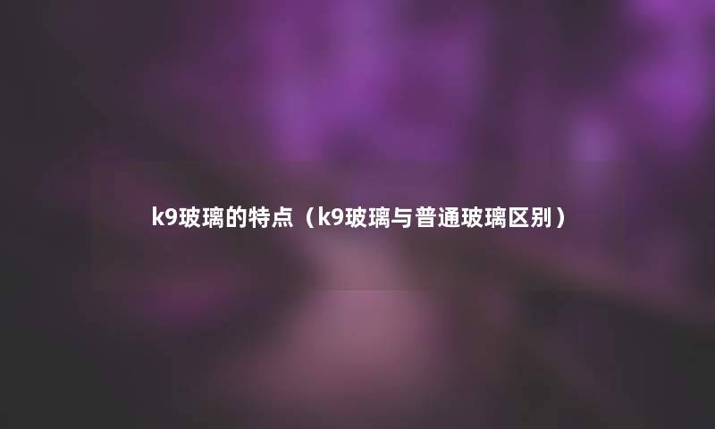 k9玻璃的特点(k9玻璃与普通玻璃区别) k9玻璃的特点(k9玻璃与普通玻璃区别)