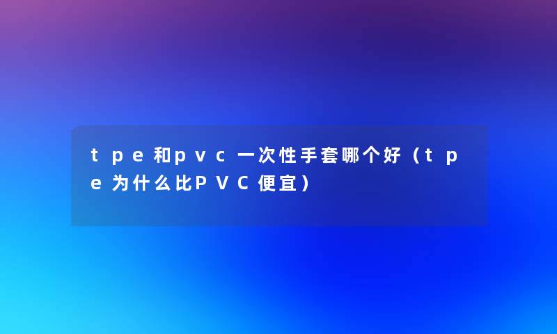 tpe和pvc一次性手套哪个好(tpe为什么比PVC便宜) tpe和pvc一次性手套哪个好(tpe为什么比PVC便宜)