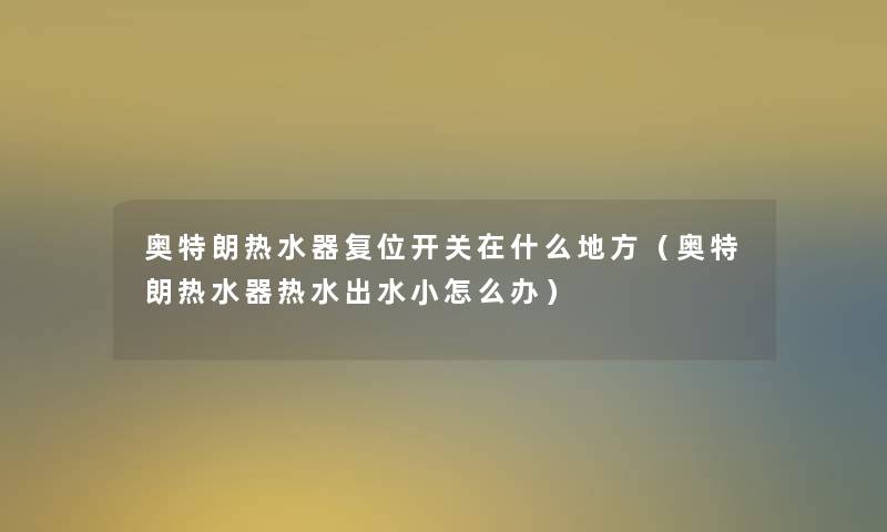 奥特朗热水器复位开关在什么地方(奥特朗热水器热水出水小怎么办) 奥特朗热水器复位开关在什么地方(奥特朗热水器热水出水小怎么办)