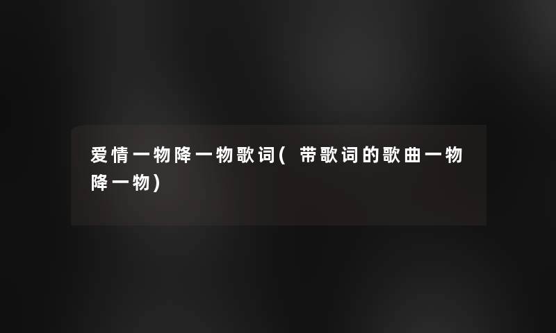 爱情一物降一物歌词(带歌词的歌曲一物降一物) 爱情一物降一物歌词(带歌词的歌曲一物降一物)