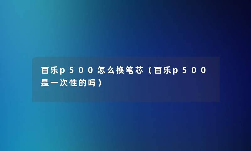 百乐p500怎么换笔芯(百乐p500是一次性的吗) 百乐p500怎么换笔芯(百乐p500是一次性的吗)