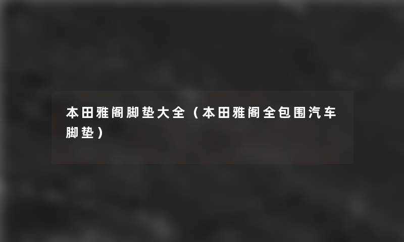 本田雅阁脚垫大全(本田雅阁全包围汽车脚垫) 本田雅阁脚垫大全(本田雅阁全包围汽车脚垫)