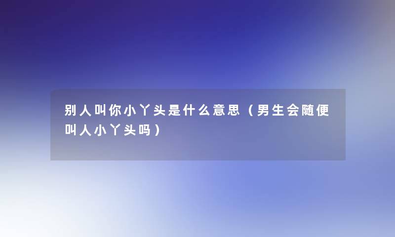 别人叫你小丫头是什么意思(男生会随便叫人小丫头吗) 别人叫你小丫头是什么意思(男生会随便叫人小丫头吗)