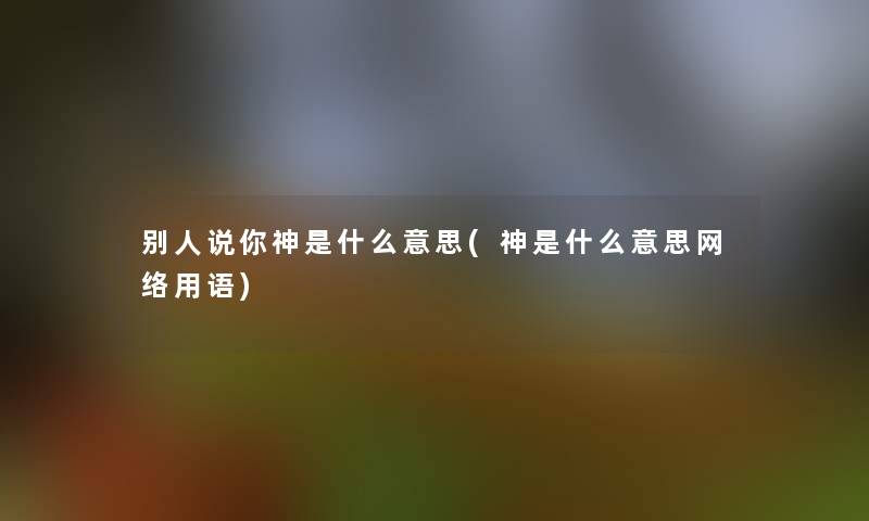 别人说你神是什么意思(神是什么意思网络用语) 别人说你神是什么意思(神是什么意思网络用语)