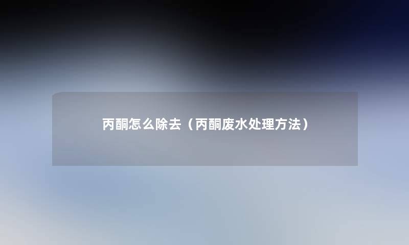 丙酮怎么除去(丙酮废水处理方法) 丙酮怎么除去(丙酮废水处理方法)