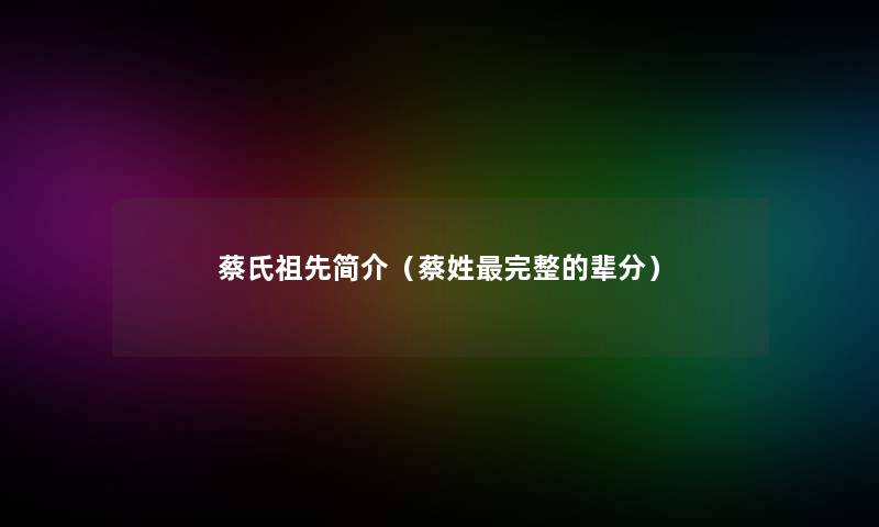 蔡氏祖先简介(蔡姓完整的辈分) 蔡氏祖先简介(蔡姓完整的辈分)