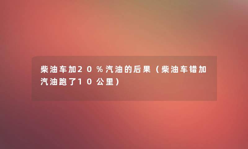 柴油车加20%汽油的后果(柴油车错加汽油跑了10公里) 柴油车加20%汽油的后果(柴油车错加汽油跑了10公里)