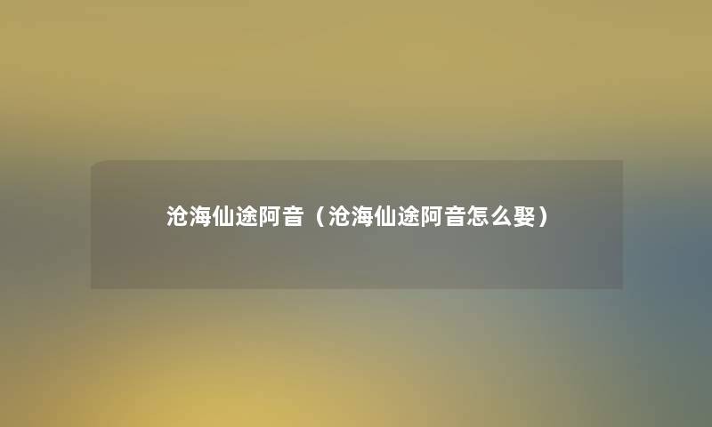 沧海仙途阿音(沧海仙途阿音怎么娶) 沧海仙途阿音(沧海仙途阿音怎么娶)