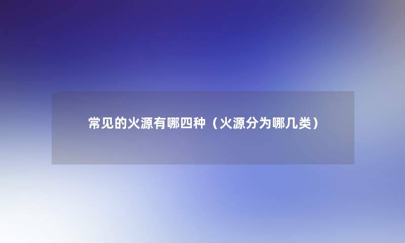 常见的火源有哪四种(火源分为哪几类) 常见的火源有哪四种(火源分为哪几类)