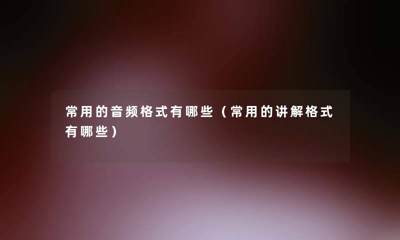常用的音频格式有哪些(常用的讲解格式有哪些) 常用的音频格式有哪些(常用的讲解格式有哪些)