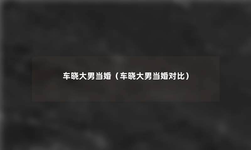 车晓大男当婚(车晓大男当婚对比) 车晓大男当婚(车晓大男当婚对比)