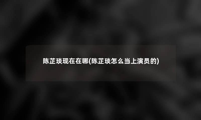 陈芷琰在哪(陈芷琰怎么当上演员的) 陈芷琰在哪(陈芷琰怎么当上演员的)