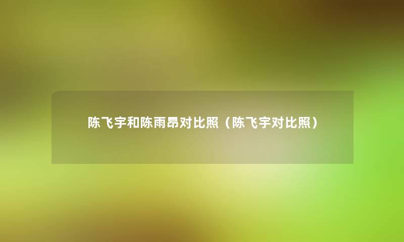 陈飞宇和陈雨昂对比照(陈飞宇对比照) 陈飞宇和陈雨昂对比照(陈飞宇对比照)