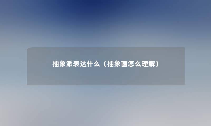 抽象派表达什么(抽象画怎么理解) 抽象派表达什么(抽象画怎么理解)
