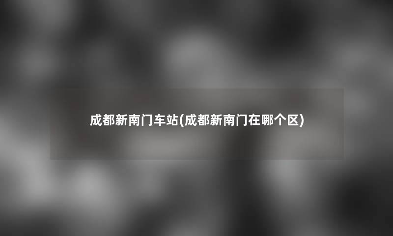 成都新南门车站(成都新南门在哪个区) 成都新南门车站(成都新南门在哪个区)