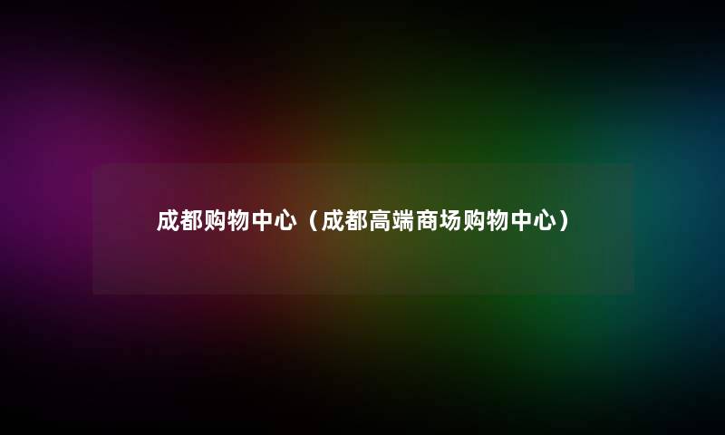 成都购物中心(成都高端商场购物中心) 成都购物中心(成都高端商场购物中心)