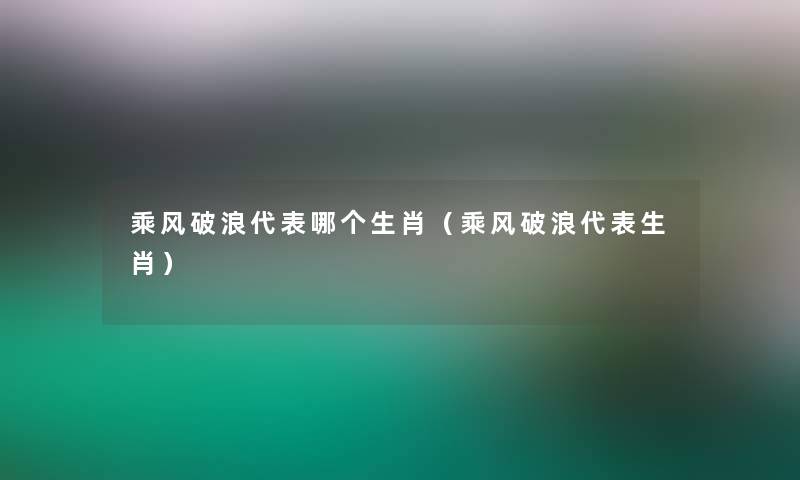乘风破浪代表哪个生肖(乘风破浪代表生肖) 乘风破浪代表哪个生肖(乘风破浪代表生肖)
