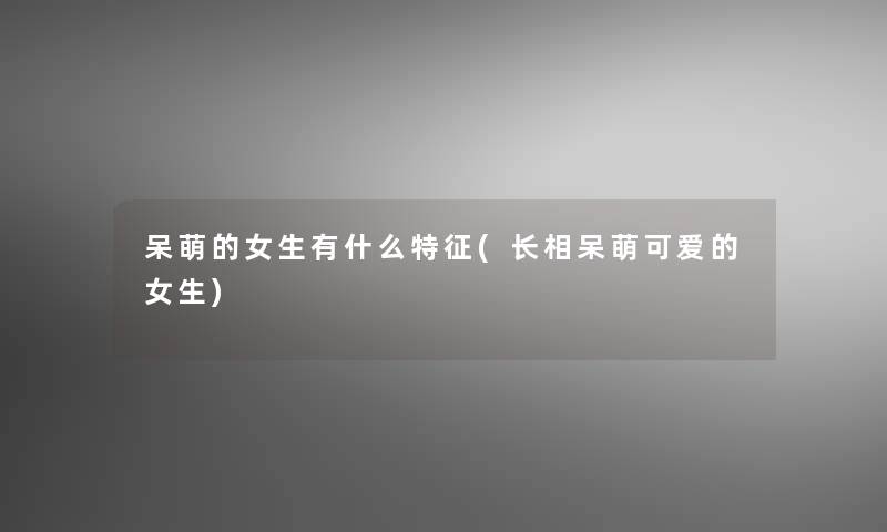 呆萌的女生有什么特征(长相呆萌可爱的女生) 呆萌的女生有什么特征(长相呆萌可爱的女生)