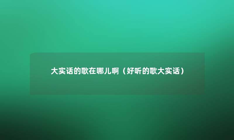 大实话的歌在哪儿啊(好听的歌大实话) 大实话的歌在哪儿啊(好听的歌大实话)