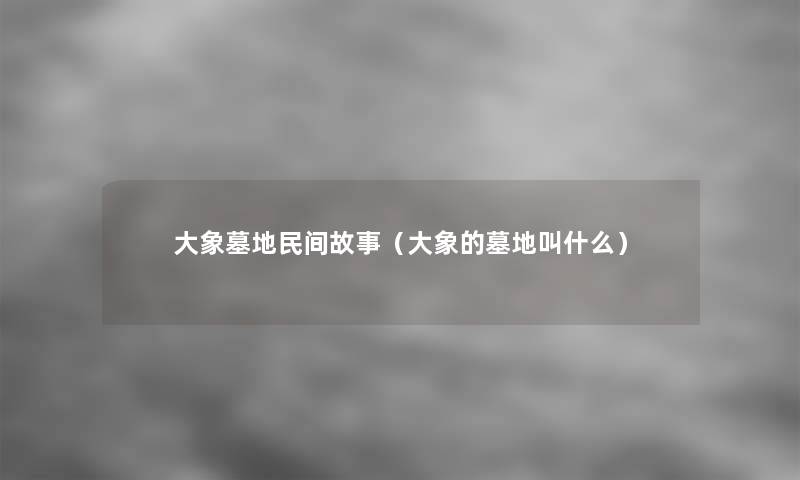 大象墓地民间故事(大象的墓地叫什么) 大象墓地民间故事(大象的墓地叫什么)