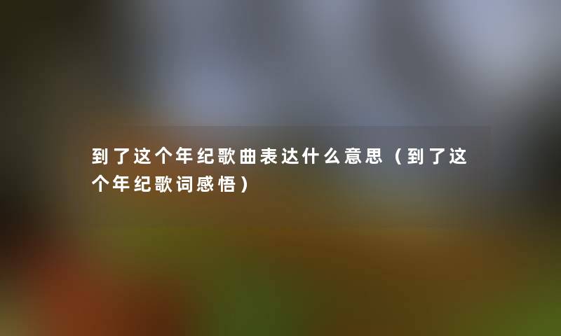 到了这个年纪歌曲表达什么意思(到了这个年纪歌词感悟) 到了这个年纪歌曲表达什么意思(到了这个年纪歌词感悟)