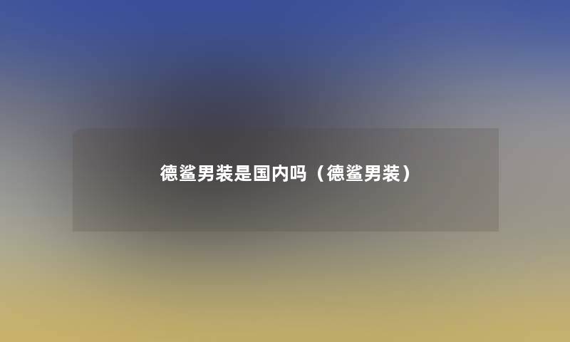 德鲨男装是国内吗(德鲨男装) 德鲨男装是国内吗(德鲨男装)