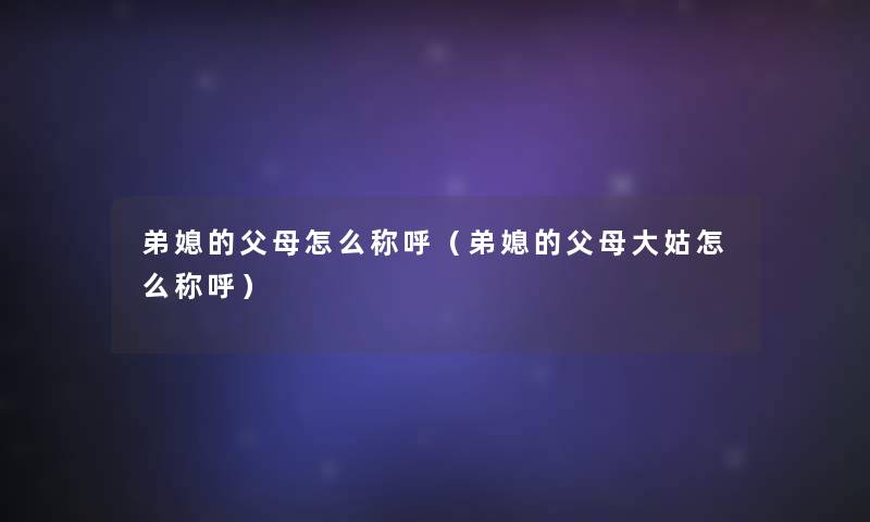 弟媳的父母怎么称呼(弟媳的父母大姑怎么称呼) 弟媳的父母怎么称呼(弟媳的父母大姑怎么称呼)