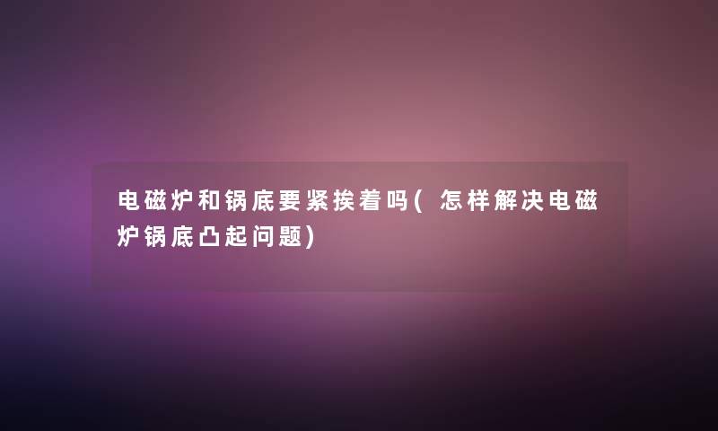 电磁炉和锅底要紧挨着吗(怎样解决电磁炉锅底凸起问题) 电磁炉和锅底要紧挨着吗(怎样解决电磁炉锅底凸起问题)