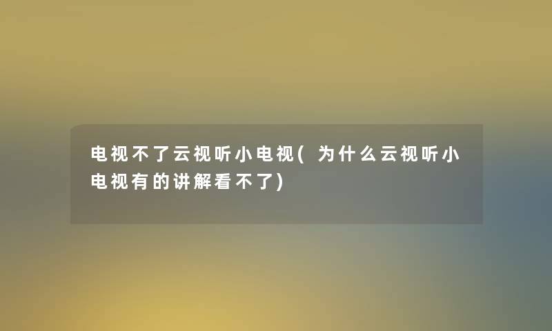 电视不了云视听小电视(为什么云视听小电视有的讲解看不了) 电视不了云视听小电视(为什么云视听小电视有的讲解看不了)
