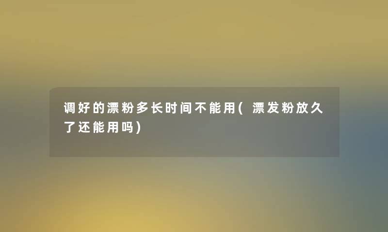调好的漂粉多长时间不能用(漂发粉放久了还能用吗) 调好的漂粉多长时间不能用(漂发粉放久了还能用吗)