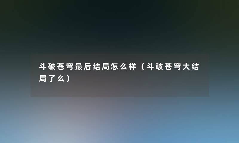 斗破苍穹这里要说结局怎么样(斗破苍穹大结局了么) 斗破苍穹这里要说结局怎么样(斗破苍穹大结局了么)