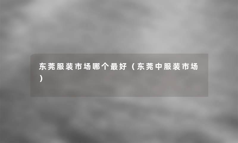 东莞服装市场哪个好(东莞中服装市场) 东莞服装市场哪个好(东莞中服装市场)