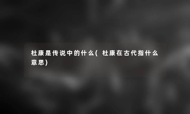 杜康是传说中的什么(杜康在古代指什么意思) 杜康是传说中的什么(杜康在古代指什么意思)