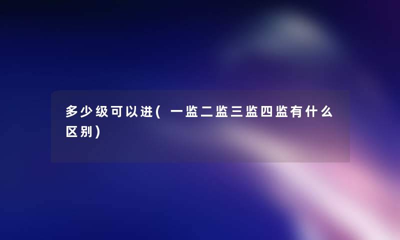 多少级可以进(一监二监三监四监有什么区别) 多少级可以进(一监二监三监四监有什么区别)