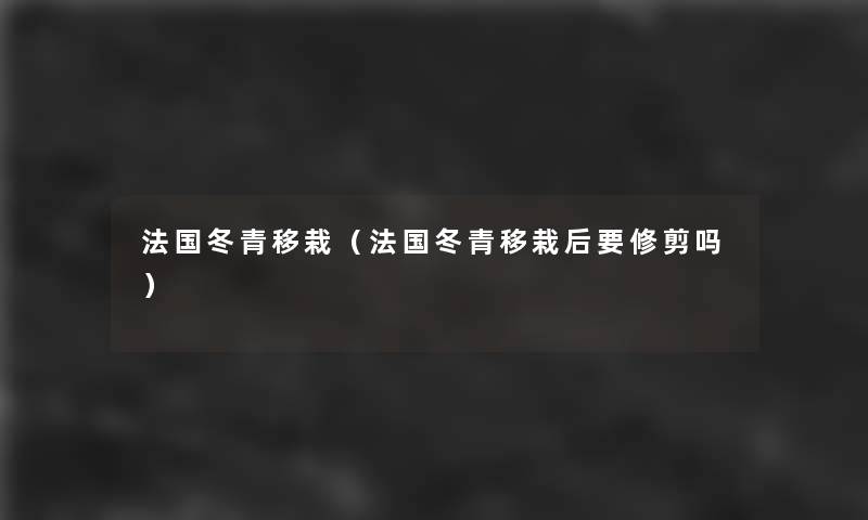 法国冬青移栽(法国冬青移栽后要修剪吗) 法国冬青移栽(法国冬青移栽后要修剪吗)
