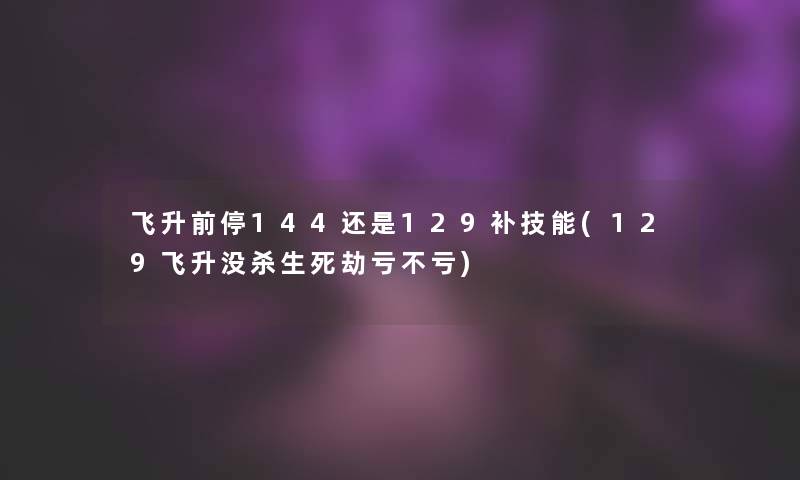 飞升前停144还是129补技能(129飞升没杀生死劫亏不亏) 飞升前停144还是129补技能(129飞升没杀生死劫亏不亏)