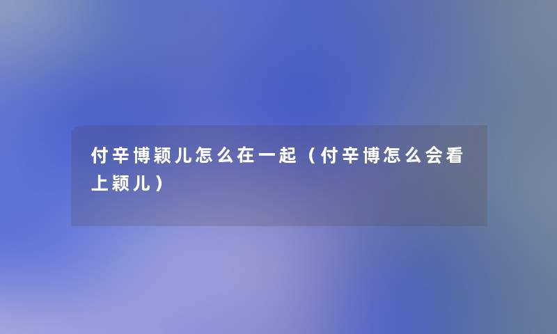 付辛博颖儿怎么在一起(付辛博怎么会看上颖儿) 付辛博颖儿怎么在一起(付辛博怎么会看上颖儿)