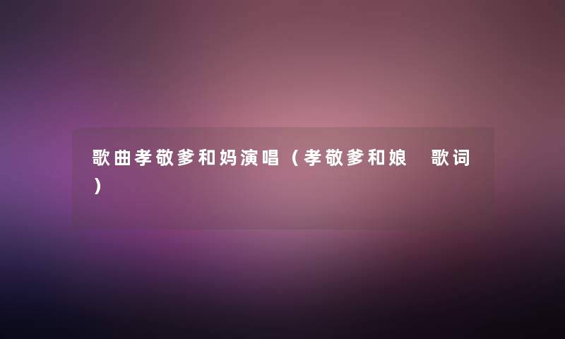 歌曲孝敬爹和妈演唱(孝敬爹和娘 歌词) 歌曲孝敬爹和妈演唱(孝敬爹和娘 歌词)