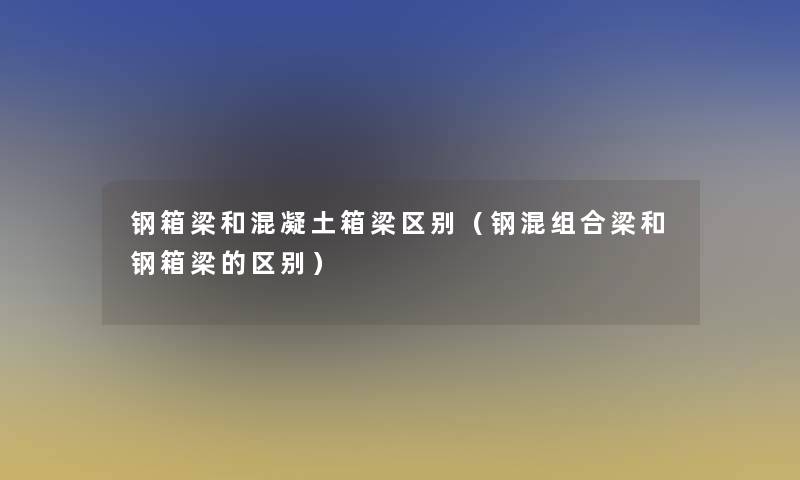 钢箱梁和混凝土箱梁区别(钢混组合梁和钢箱梁的区别) 钢箱梁和混凝土箱梁区别(钢混组合梁和钢箱梁的区别)