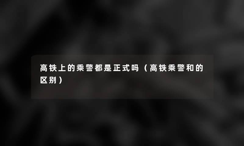高铁上的乘警都是正式吗(高铁乘警和的区别) 高铁上的乘警都是正式吗(高铁乘警和的区别)
